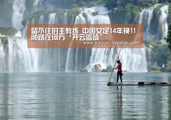 留不住的主教练 中国女足14年换11帅路在何方‘开云篮球’(图1) 开云篮球