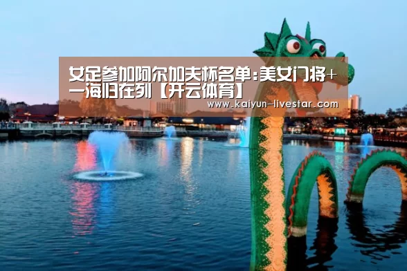 女足参加阿尔加夫杯名单:美女门将+一海归在列【开云体育】(图1) 开云篮球